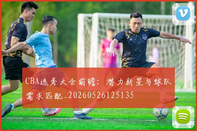 CBA选秀大会前瞻:潜力新星与球队需求匹配_20260526125135