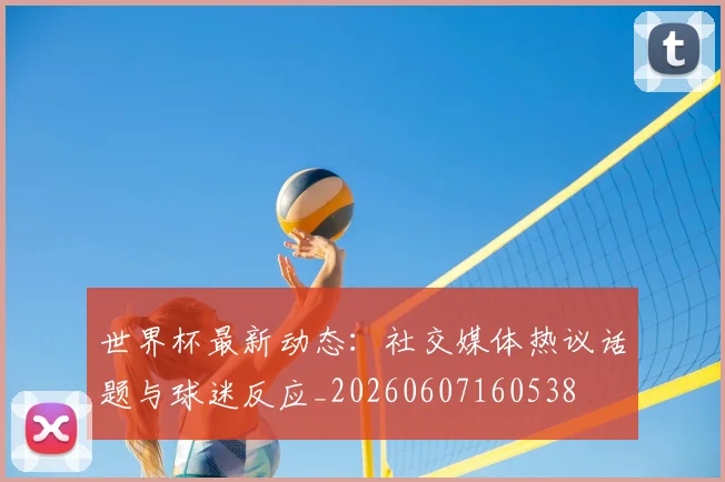 世界杯最新动态：社交媒体热议话题与球迷反应_20260607160538