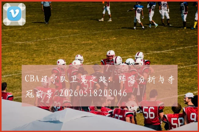 CBA辽宁队卫冕之路:阵容分析与夺冠前景_20260518203046