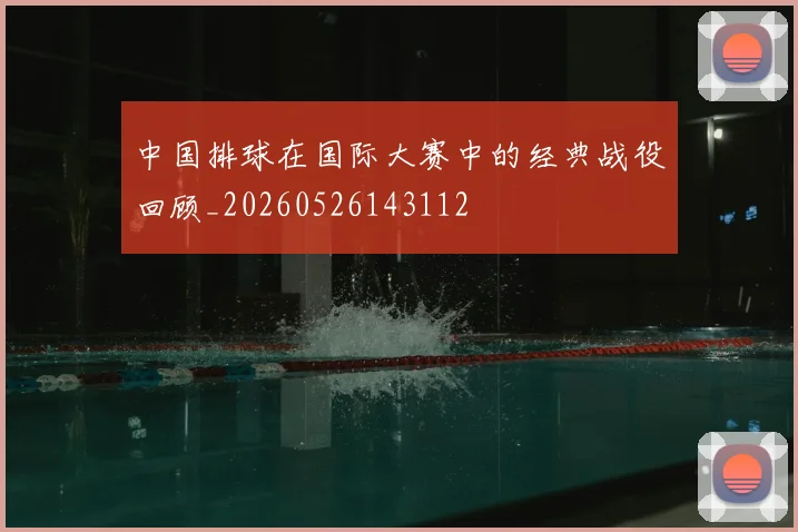 中国排球在国际大赛中的经典战役回顾_20260526143112