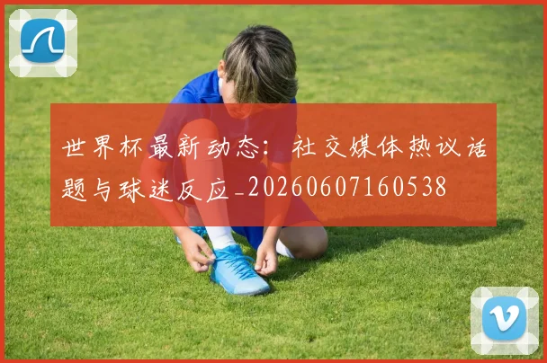 世界杯最新动态:社交媒体热议话题与球迷反应_20260607160538